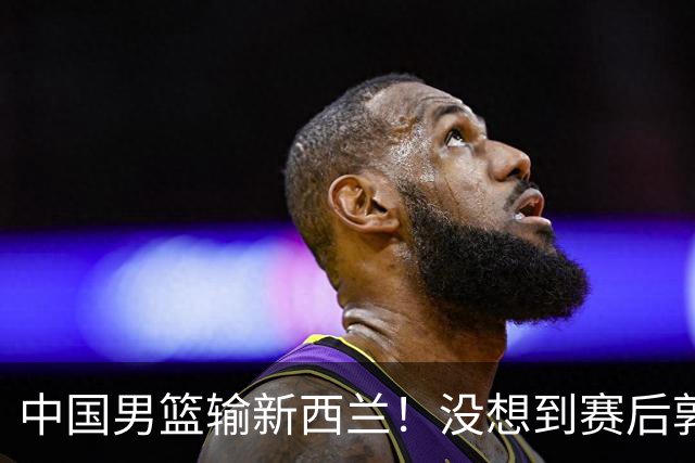 中国男篮输新西兰！没想到赛后郭士强这么说，三大后卫坑惨全队